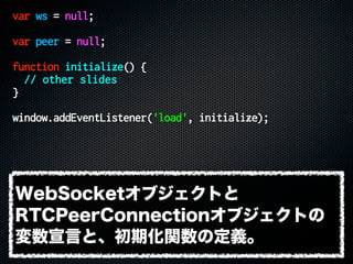 var ws = null;
var peer = null;
function initialize() {
// other slides
}
window.addEventListener('load', initialize);
WebSocketオブジェクトと
RTCPeerConnectionオブジェクトの
変数宣言と、初期化関数の定義。
 
