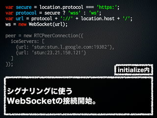 var secure = location.protocol === 'https:';
var protocol = secure ? 'wss' : 'ws';
var url = protocol + '://' + location.host + '/';
ws = new WebSocket(url);
peer = new RTCPeerConnection({
iceServers: [
{url: 'stun:stun.l.google.com:19302'},
{url: 'stun:23.21.150.121'}
]
});
シグナリングに使う
WebSocketの接続開始。
initialize内
 