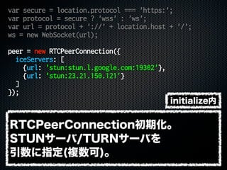 var secure = location.protocol === 'https:';
var protocol = secure ? 'wss' : 'ws';
var url = protocol + '://' + location.host + '/';
ws = new WebSocket(url);
peer = new RTCPeerConnection({
iceServers: [
{url: 'stun:stun.l.google.com:19302'},
{url: 'stun:23.21.150.121'}
]
});
RTCPeerConnection初期化。
STUNサーバ/TURNサーバを
引数に指定(複数可)。
initialize内
 