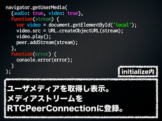 navigator.getUserMedia(
{audio: true, video: true},
function(stream) {
var video = document.getElementById('local');
video.src = URL.createObjectURL(stream);
video.play();
peer.addStream(stream);
},
function(error) {
console.error(error);
}
);
ユーザメディアを取得し表示。
メディアストリームを
RTCPeerConnectionに登録。
initialize内
 