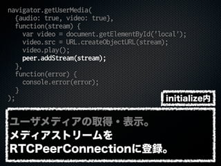 navigator.getUserMedia(
{audio: true, video: true},
function(stream) {
var video = document.getElementById('local');
video.src = URL.createObjectURL(stream);
video.play();
peer.addStream(stream);
},
function(error) {
console.error(error);
}
);
ユーザメディアの取得・表示。
メディアストリームを
RTCPeerConnectionに登録。
initialize内
 