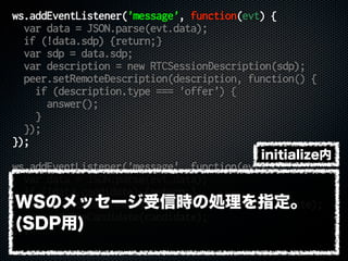 ws.addEventListener('message', function(evt) {
var data = JSON.parse(evt.data);
if (!data.sdp) {return;}
var sdp = data.sdp;
var description = new RTCSessionDescription(sdp);
peer.setRemoteDescription(description, function() {
if (description.type === 'offer') {
answer();
}
});
});
ws.addEventListener('message', function(evt) {
var data = JSON.parse(evt.data);
if (!data.candidate) {return;}
var candidate = new RTCIceCandidate(data.candidate);
peer.addIceCandidate(candidate);
});
WSのメッセージ受信時の処理を指定。
(SDP用)
initialize内
 