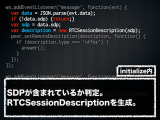 ws.addEventListener('message', function(evt) {
var data = JSON.parse(evt.data);
if (!data.sdp) {return;}
var sdp = data.sdp;
var description = new RTCSessionDescription(sdp);
peer.setRemoteDescription(description, function() {
if (description.type === 'offer') {
answer();
}
});
});
ws.addEventListener('message', function(evt) {
var data = JSON.parse(evt.data);
if (!data.candidate) {return;}
var candidate = new RTCIceCandidate(data.candidate);
peer.addIceCandidate(candidate);
});
SDPが含まれているか判定。
RTCSessionDescriptionを生成。
initialize内
 