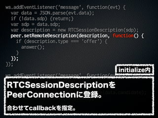 ws.addEventListener('message', function(evt) {
var data = JSON.parse(evt.data);
if (!data.sdp) {return;}
var sdp = data.sdp;
var description = new RTCSessionDescription(sdp);
peer.setRemoteDescription(description, function() {
if (description.type === 'offer') {
answer();
}
});
});
ws.addEventListener('message', function(evt) {
var data = JSON.parse(evt.data);
if (!data.candidate) {return;}
var candidate = new RTCIceCandidate(data.candidate);
peer.addIceCandidate(candidate);
});
RTCSessionDescriptionを
PeerConnectionに登録。
合わせてcallbackを指定。
initialize内
 