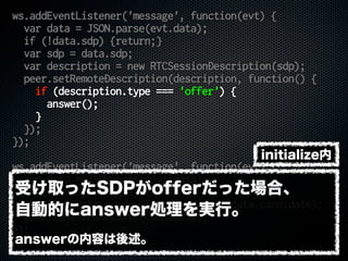 ws.addEventListener('message', function(evt) {
var data = JSON.parse(evt.data);
if (!data.sdp) {return;}
var sdp = data.sdp;
var description = new RTCSessionDescription(sdp);
peer.setRemoteDescription(description, function() {
if (description.type === 'offer') {
answer();
}
});
});
ws.addEventListener('message', function(evt) {
var data = JSON.parse(evt.data);
if (!data.candidate) {return;}
var candidate = new RTCIceCandidate(data.candidate);
peer.addIceCandidate(candidate);
});
受け取ったSDPがofferだった場合、
自動的にanswer処理を実行。
answerの内容は後述。
initialize内
 