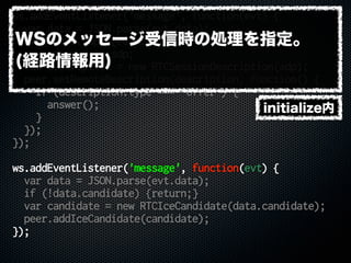 ws.addEventListener('message', function(evt) {
var data = JSON.parse(evt.data);
if (!data.sdp) {return;}
var sdp = data.sdp;
var description = new RTCSessionDescription(sdp);
peer.setRemoteDescription(description, function() {
if (description.type === 'offer') {
answer();
}
});
});
ws.addEventListener('message', function(evt) {
var data = JSON.parse(evt.data);
if (!data.candidate) {return;}
var candidate = new RTCIceCandidate(data.candidate);
peer.addIceCandidate(candidate);
});
initialize内
WSのメッセージ受信時の処理を指定。
(経路情報用)
 