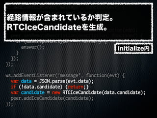 ws.addEventListener('message', function(evt) {
var data = JSON.parse(evt.data);
if (!data.sdp) {return;}
var sdp = data.sdp;
var description = new RTCSessionDescription(sdp);
peer.setRemoteDescription(description, function() {
if (description.type === 'offer') {
answer();
}
});
});
ws.addEventListener('message', function(evt) {
var data = JSON.parse(evt.data);
if (!data.candidate) {return;}
var candidate = new RTCIceCandidate(data.candidate);
peer.addIceCandidate(candidate);
});
initialize内
経路情報が含まれているか判定。
RTCIceCandidateを生成。
 