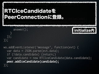 ws.addEventListener('message', function(evt) {
var data = JSON.parse(evt.data);
if (!data.sdp) {return;}
var sdp = data.sdp;
var description = new RTCSessionDescription(sdp);
peer.setRemoteDescription(description, function() {
if (description.type === 'offer') {
answer();
}
});
});
ws.addEventListener('message', function(evt) {
var data = JSON.parse(evt.data);
if (!data.candidate) {return;}
var candidate = new RTCIceCandidate(data.candidate);
peer.addIceCandidate(candidate);
});
initialize内
RTCIceCandidateを
PeerConnectionに登録。
 