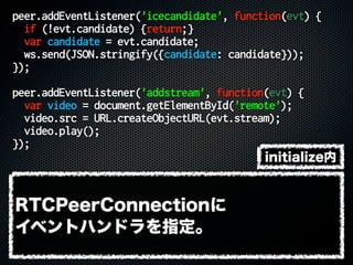 peer.addEventListener('icecandidate', function(evt) {
if (!evt.candidate) {return;}
var candidate = evt.candidate;
ws.send(JSON.stringify({candidate: candidate}));
});
peer.addEventListener('addstream', function(evt) {
var video = document.getElementById('remote');
video.src = URL.createObjectURL(evt.stream);
video.play();
});
initialize内
RTCPeerConnectionに
イベントハンドラを指定。
 