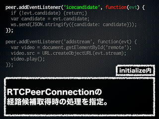peer.addEventListener('icecandidate', function(evt) {
if (!evt.candidate) {return;}
var candidate = evt.candidate;
ws.send(JSON.stringify({candidate: candidate}));
});
peer.addEventListener('addstream', function(evt) {
var video = document.getElementById('remote');
video.src = URL.createObjectURL(evt.stream);
video.play();
});
RTCPeerConnectionの
経路候補取得時の処理を指定。
initialize内
 