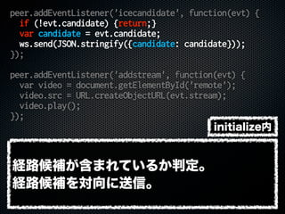 peer.addEventListener('icecandidate', function(evt) {
if (!evt.candidate) {return;}
var candidate = evt.candidate;
ws.send(JSON.stringify({candidate: candidate}));
});
peer.addEventListener('addstream', function(evt) {
var video = document.getElementById('remote');
video.src = URL.createObjectURL(evt.stream);
video.play();
});
経路候補が含まれているか判定。
経路候補を対向に送信。
initialize内
 