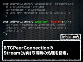 peer.addEventListener('icecandidate', function(evt) {
if (!evt.candidate) {return;}
var candidate = evt.candidate;
ws.send(JSON.stringify({candidate: candidate}));
});
peer.addEventListener('addstream', function(evt) {
var video = document.getElementById('remote');
video.src = URL.createObjectURL(evt.stream);
video.play();
});
RTCPeerConnectionの
Stream(対向)取得時の処理を指定。
initialize内
 