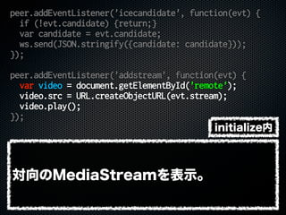peer.addEventListener('icecandidate', function(evt) {
if (!evt.candidate) {return;}
var candidate = evt.candidate;
ws.send(JSON.stringify({candidate: candidate}));
});
peer.addEventListener('addstream', function(evt) {
var video = document.getElementById('remote');
video.src = URL.createObjectURL(evt.stream);
video.play();
});
対向のMediaStreamを表示。
initialize内
 