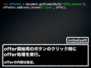 var offerbtn = document.getElementById('offer_button');
offerbtn.addEventListener('click', offer);
offer開始用のボタンのクリック時に
offer処理を実行。
offerの内容は後述。
initialize内
 