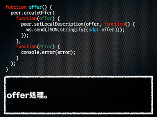 function offer() {
peer.createOffer(
function(offer) {
peer.setLocalDescription(offer, function() {
ws.send(JSON.stringify({sdp: offer}));
});
},
function(error) {
console.error(error);
}
);
}
offer処理。
 