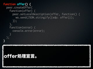function offer() {
peer.createOffer(
function(offer) {
peer.setLocalDescription(offer, function() {
ws.send(JSON.stringify({sdp: offer}));
});
},
function(error) {
console.error(error);
}
);
}
offer処理宣言。
 