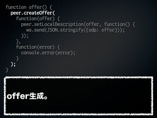 function offer() {
peer.createOffer(
function(offer) {
peer.setLocalDescription(offer, function() {
ws.send(JSON.stringify({sdp: offer}));
});
},
function(error) {
console.error(error);
}
);
}
offer生成。
 