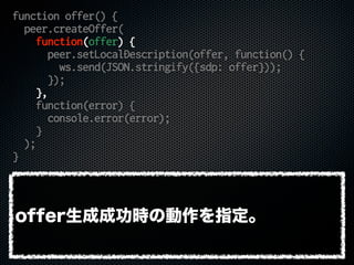 function offer() {
peer.createOffer(
function(offer) {
peer.setLocalDescription(offer, function() {
ws.send(JSON.stringify({sdp: offer}));
});
},
function(error) {
console.error(error);
}
);
}
offer生成成功時の動作を指定。
 
