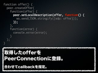 function offer() {
peer.createOffer(
function(offer) {
peer.setLocalDescription(offer, function() {
ws.send(JSON.stringify({sdp: offer}));
});
},
function(error) {
console.error(error);
}
);
}
取得したofferを
PeerConnectionに登録。
合わせてcallbackを指定。
 