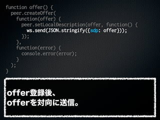 function offer() {
peer.createOffer(
function(offer) {
peer.setLocalDescription(offer, function() {
ws.send(JSON.stringify({sdp: offer}));
});
},
function(error) {
console.error(error);
}
);
}
offer登録後、
offerを対向に送信。
 