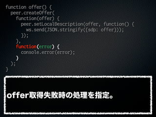 function offer() {
peer.createOffer(
function(offer) {
peer.setLocalDescription(offer, function() {
ws.send(JSON.stringify({sdp: offer}));
});
},
function(error) {
console.error(error);
}
);
}
offer取得失敗時の処理を指定。
 