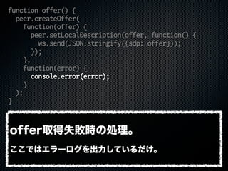 function offer() {
peer.createOffer(
function(offer) {
peer.setLocalDescription(offer, function() {
ws.send(JSON.stringify({sdp: offer}));
});
},
function(error) {
console.error(error);
}
);
}
offer取得失敗時の処理。
ここではエラーログを出力しているだけ。
 