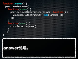 function answer() {
peer.createAnswer(
function(answer) {
peer.setLocalDescription(answer, function() {
ws.send(JSON.stringify({sdp: answer}));
});
},
function(error) {
console.error(error);
}
);
}
answer処理。
 
