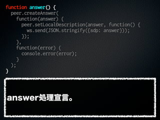 function answer() {
peer.createAnswer(
function(answer) {
peer.setLocalDescription(answer, function() {
ws.send(JSON.stringify({sdp: answer}));
});
},
function(error) {
console.error(error);
}
);
}
answer処理宣言。
 