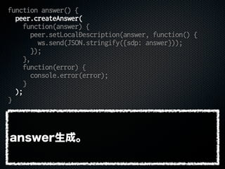 function answer() {
peer.createAnswer(
function(answer) {
peer.setLocalDescription(answer, function() {
ws.send(JSON.stringify({sdp: answer}));
});
},
function(error) {
console.error(error);
}
);
}
answer生成。
 