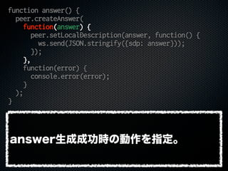 function answer() {
peer.createAnswer(
function(answer) {
peer.setLocalDescription(answer, function() {
ws.send(JSON.stringify({sdp: answer}));
});
},
function(error) {
console.error(error);
}
);
}
answer生成成功時の動作を指定。
 