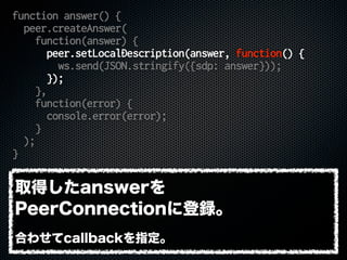 function answer() {
peer.createAnswer(
function(answer) {
peer.setLocalDescription(answer, function() {
ws.send(JSON.stringify({sdp: answer}));
});
},
function(error) {
console.error(error);
}
);
}
取得したanswerを
PeerConnectionに登録。
合わせてcallbackを指定。
 