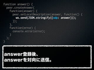 function answer() {
peer.createAnswer(
function(answer) {
peer.setLocalDescription(answer, function() {
ws.send(JSON.stringify({sdp: answer}));
});
},
function(error) {
console.error(error);
}
);
}
answer登録後、
answerを対向に送信。
 