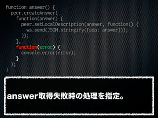 function answer() {
peer.createAnswer(
function(answer) {
peer.setLocalDescription(answer, function() {
ws.send(JSON.stringify({sdp: answer}));
});
},
function(error) {
console.error(error);
}
);
}
answer取得失敗時の処理を指定。
 