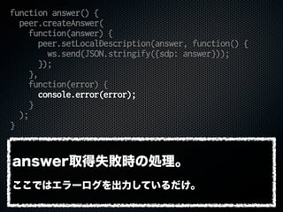 function answer() {
peer.createAnswer(
function(answer) {
peer.setLocalDescription(answer, function() {
ws.send(JSON.stringify({sdp: answer}));
});
},
function(error) {
console.error(error);
}
);
}
answer取得失敗時の処理。
ここではエラーログを出力しているだけ。
 