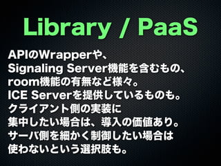 Library / PaaS
APIのWrapperや、
Signaling Server機能を含むもの、
room機能の有無など様々。
ICE Serverを提供しているものも。
クライアント側の実装に
集中したい場合は、導入の価値あり。
サーバ側を細かく制御したい場合は
使わないという選択肢も。
 
