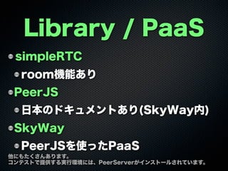 Library / PaaS
simpleRTC
room機能あり
PeerJS
日本のドキュメントあり(SkyWay内)
SkyWay
PeerJSを使ったPaaS
他にもたくさんあります。
コンテストで提供する実行環境には、PeerServerがインストールされています。
 