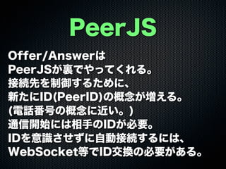 PeerJS
Offer/Answerは
PeerJSが裏でやってくれる。
接続先を制御するために、
新たにID(PeerID)の概念が増える。
(電話番号の概念に近い。)
通信開始には相手のIDが必要。
IDを意識させずに自動接続するには、
WebSocket等でID交換の必要がある。
 