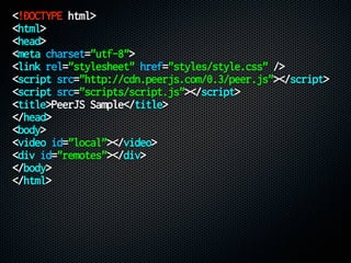 <!DOCTYPE html>
<html>
<head>
<meta charset="utf-8">
<link rel="stylesheet" href="styles/style.css" />
<script src="http://cdn.peerjs.com/0.3/peer.js"></script>
<script src="scripts/script.js"></script>
<title>PeerJS Sample</title>
</head>
<body>
<video id="local"></video>
<div id="remotes"></div>
</body>
</html>
 
