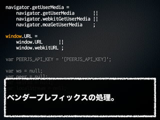 navigator.getUserMedia =
navigator.getUserMedia ||
navigator.webkitGetUserMedia ||
navigator.mozGetUserMedia ;
window.URL =
window.URL ||
window.webkitURL ;
var PEERJS_API_KEY = '[PEERJS_API_KEY]';
var ws = null;
var peer = null;
var selfid = null;
var localStream = null;
ベンダープレフィックスの処理。
 