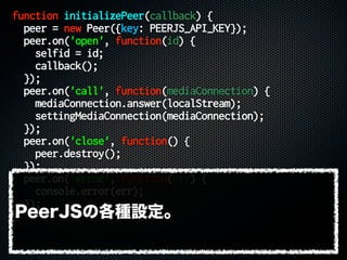 function initializePeer(callback) {
peer = new Peer({key: PEERJS_API_KEY});
peer.on('open', function(id) {
selfid = id;
callback();
});
peer.on('call', function(mediaConnection) {
mediaConnection.answer(localStream);
settingMediaConnection(mediaConnection);
});
peer.on('close', function() {
peer.destroy();
});
peer.on('error', function(err) {
console.error(err);
});
}PeerJSの各種設定。
 
