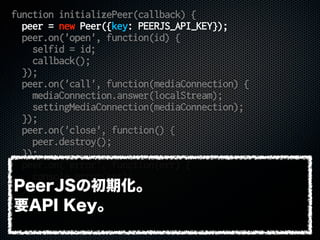 function initializePeer(callback) {
peer = new Peer({key: PEERJS_API_KEY});
peer.on('open', function(id) {
selfid = id;
callback();
});
peer.on('call', function(mediaConnection) {
mediaConnection.answer(localStream);
settingMediaConnection(mediaConnection);
});
peer.on('close', function() {
peer.destroy();
});
peer.on('error', function(err) {
console.error(err);
});
}
PeerJSの初期化。
要API Key。
 