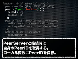 function initializePeer(callback) {
peer = new Peer({key: PEERJS_API_KEY});
peer.on('open', function(id) {
selfid = id;
callback();
});
peer.on('call', function(mediaConnection) {
mediaConnection.answer(localStream);
settingMediaConnection(mediaConnection);
});
peer.on('close', function() {
peer.destroy();
});
peer.on('error', function(err) {
console.error(err);
});
}
PeerServerと接続時に
自身のPeerIDを取得する。
ローカル変数にPeerIDを保存。
 