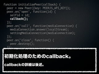 function initializePeer(callback) {
peer = new Peer({key: PEERJS_API_KEY});
peer.on('open', function(id) {
selfid = id;
callback();
});
peer.on('call', function(mediaConnection) {
mediaConnection.answer(localStream);
settingMediaConnection(mediaConnection);
});
peer.on('close', function() {
peer.destroy();
});
peer.on('error', function(err) {
console.error(err);
});
}
初期化処理のためのcallback。
callbackの詳細は後述。
 