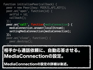 function initializePeer(callback) {
peer = new Peer({key: PEERJS_API_KEY});
peer.on('open', function(id) {
selfid = id;
callback();
});
peer.on('call', function(mediaConnection) {
mediaConnection.answer(localStream);
settingMediaConnection(mediaConnection);
});
peer.on('close', function() {
peer.destroy();
});
peer.on('error', function(err) {
console.error(err);
});
}
相手から通話依頼に、自動応答させる。
MediaConnectionの設定。
MediaConnectionの設定の詳細は後述。
 