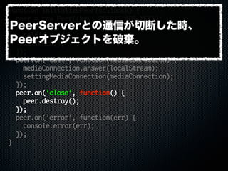 function initializePeer(callback) {
peer = new Peer({key: PEERJS_API_KEY});
peer.on('open', function(id) {
selfid = id;
callback();
});
peer.on('call', function(mediaConnection) {
mediaConnection.answer(localStream);
settingMediaConnection(mediaConnection);
});
peer.on('close', function() {
peer.destroy();
});
peer.on('error', function(err) {
console.error(err);
});
}
PeerServerとの通信が切断した時、
Peerオブジェクトを破棄。
 