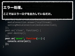 function initializePeer(callback) {
peer = new Peer({key: PEERJS_API_KEY});
peer.on('open', function(id) {
selfid = id;
callback();
});
peer.on('call', function(mediaConnection) {
mediaConnection.answer(localStream);
settingMediaConnection(mediaConnection);
});
peer.on('close', function() {
peer.destroy();
});
peer.on('error', function(err) {
console.error(err);
});
}
エラー処理。
ここではエラーログを出力しているだけ。
 