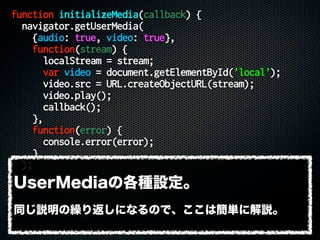 function initializeMedia(callback) {
navigator.getUserMedia(
{audio: true, video: true},
function(stream) {
localStream = stream;
var video = document.getElementById('local');
video.src = URL.createObjectURL(stream);
video.play();
callback();
},
function(error) {
console.error(error);
}
);
}
UserMediaの各種設定。
同じ説明の繰り返しになるので、ここは簡単に解説。
 