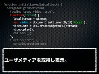 function initializeMedia(callback) {
navigator.getUserMedia(
{audio: true, video: true},
function(stream) {
localStream = stream;
var video = document.getElementById('local');
video.src = URL.createObjectURL(stream);
video.play();
callback();
},
function(error) {
console.error(error);
}
);
}
ユーザメディアを取得し表示。
 