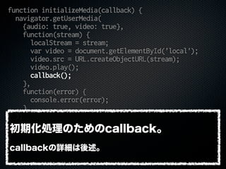 function initializeMedia(callback) {
navigator.getUserMedia(
{audio: true, video: true},
function(stream) {
localStream = stream;
var video = document.getElementById('local');
video.src = URL.createObjectURL(stream);
video.play();
callback();
},
function(error) {
console.error(error);
}
);
}
初期化処理のためのcallback。
callbackの詳細は後述。
 