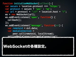 function initializeWebSocket(callback) {
var secure = location.protocol === 'https:';
var protocol = secure ? 'wss' : 'ws';
var url = protocol + '://' + location.host + '/';
ws = new WebSocket(url);
ws.addEventListener('open', function() {
callback();
});
ws.addEventListener('message', function(evt) {
var remoteid = evt.data;
var mediaConnection =
peer.call(remoteid, localStream);
settingMediaConnection(mediaConnection);
});
}
WebSocketの各種設定。
 